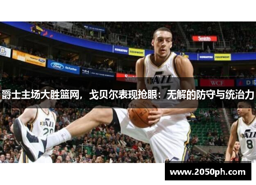 爵士主场大胜篮网，戈贝尔表现抢眼：无解的防守与统治力